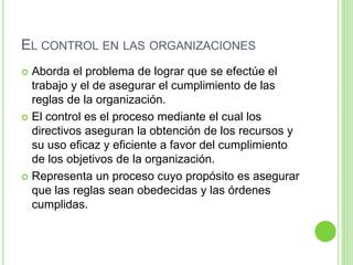 EL CONTROL EN LAS ORGANIZACIONES 
 Aborda el problema de lograr que se efectúe el 
trabajo y el de asegurar el cumplimiento de las 
reglas de la organización. 
 El control es el proceso mediante el cual los 
directivos aseguran la obtención de los recursos y 
su uso eficaz y eficiente a favor del cumplimiento 
de los objetivos de la organización. 
 Representa un proceso cuyo propósito es asegurar 
que las reglas sean obedecidas y las órdenes 
cumplidas. 
 