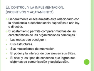 EL CONTROL Y LA IMPLEMENTACIÓN. 
(INCENTIVOS Y ACATAMIENTO) 
 Generalmente el acatamiento esta relacionado con 
la obediencia o desobediencia específica a una ley 
o directriz. 
 El acatamiento permite comparar muchas de las 
características de las organizaciones complejas : 
 Las metas que persiguen. 
 Sus estructuras. 
 Sus mecanismos de motivación. 
 El poder y la interacción que ejercen sus élites. 
 El nivel y los tipos de consenso que logran sus 
sistemas de comunicación y socialización. 
 