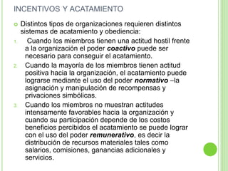 INCENTIVOS Y ACATAMIENTO 
 Distintos tipos de organizaciones requieren distintos 
sistemas de acatamiento y obediencia: 
1. Cuando los miembros tienen una actitud hostil frente 
a la organización el poder coactivo puede ser 
necesario para conseguir el acatamiento. 
2. Cuando la mayoría de los miembros tienen actitud 
positiva hacia la organización, el acatamiento puede 
lograrse mediante el uso del poder normativo –la 
asignación y manipulación de recompensas y 
privaciones simbólicas. 
3. Cuando los miembros no muestran actitudes 
intensamente favorables hacia la organización y 
cuando su participación depende de los costos 
beneficios percibidos el acatamiento se puede lograr 
con el uso del poder remunerativo, es decir la 
distribución de recursos materiales tales como 
salarios, comisiones, ganancias adicionales y 
servicios. 
 