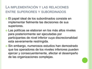 LA IMPLEMENTACIÓN Y LAS RELACIONES 
ENTRE SUPERIORES Y SUBORDINADOS 
 El papel ideal de los subordinados consiste en 
implementar fielmente las decisiones de sus 
superiores. 
 Las políticas se elaboran en los más altos niveles 
para posteriormente ser ejecutadas por 
participantes de nivel inferior cuya discrecionalidad 
esta severamente restringida. 
 Sin embargo, numerosos estudios han demostrado 
que los operadores de los niveles inferiores pueden 
ejercer y consecuentemente, afectar el desempeño 
de las organizaciones complejas. 
 