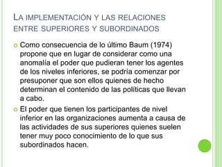LA IMPLEMENTACIÓN Y LAS RELACIONES 
ENTRE SUPERIORES Y SUBORDINADOS 
 Como consecuencia de lo último Baum (1974) 
propone que en lugar de considerar como una 
anomalía el poder que pudieran tener los agentes 
de los niveles inferiores, se podría comenzar por 
presuponer que son ellos quienes de hecho 
determinan el contenido de las políticas que llevan 
a cabo. 
 El poder que tienen los participantes de nivel 
inferior en las organizaciones aumenta a causa de 
las actividades de sus superiores quienes suelen 
tener muy poco conocimiento de lo que sus 
subordinados hacen. 
 