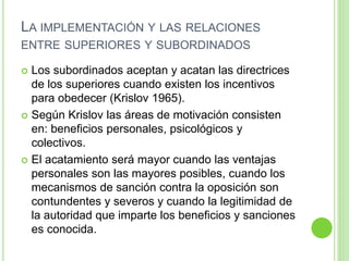 LA IMPLEMENTACIÓN Y LAS RELACIONES 
ENTRE SUPERIORES Y SUBORDINADOS 
 Los subordinados aceptan y acatan las directrices 
de los superiores cuando existen los incentivos 
para obedecer (Krislov 1965). 
 Según Krislov las áreas de motivación consisten 
en: beneficios personales, psicológicos y 
colectivos. 
 El acatamiento será mayor cuando las ventajas 
personales son las mayores posibles, cuando los 
mecanismos de sanción contra la oposición son 
contundentes y severos y cuando la legitimidad de 
la autoridad que imparte los beneficios y sanciones 
es conocida. 
 