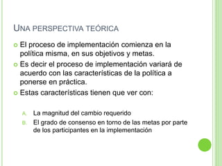 UNA PERSPECTIVA TEÓRICA 
 El proceso de implementación comienza en la 
política misma, en sus objetivos y metas. 
 Es decir el proceso de implementación variará de 
acuerdo con las características de la política a 
ponerse en práctica. 
 Estas características tienen que ver con: 
A. La magnitud del cambio requerido 
B. El grado de consenso en torno de las metas por parte 
de los participantes en la implementación 
 