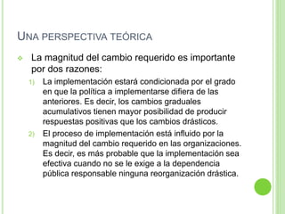 UNA PERSPECTIVA TEÓRICA 
 La magnitud del cambio requerido es importante 
por dos razones: 
1) La implementación estará condicionada por el grado 
en que la política a implementarse difiera de las 
anteriores. Es decir, los cambios graduales 
acumulativos tienen mayor posibilidad de producir 
respuestas positivas que los cambios drásticos. 
2) El proceso de implementación está influido por la 
magnitud del cambio requerido en las organizaciones. 
Es decir, es más probable que la implementación sea 
efectiva cuando no se le exige a la dependencia 
pública responsable ninguna reorganización drástica. 
 