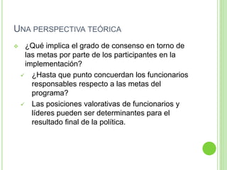 UNA PERSPECTIVA TEÓRICA 
 ¿Qué implica el grado de consenso en torno de 
las metas por parte de los participantes en la 
implementación? 
 ¿Hasta que punto concuerdan los funcionarios 
responsables respecto a las metas del 
programa? 
 Las posiciones valorativas de funcionarios y 
líderes pueden ser determinantes para el 
resultado final de la política. 
 