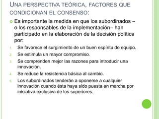 UNA PERSPECTIVA TEÓRICA, FACTORES QUE 
CONDICIONAN EL CONSENSO: 
 Es importante la medida en que los subordinados – 
o los responsables de la implementación– han 
participado en la elaboración de la decisión política 
por: 
1. Se favorece el surgimiento de un buen espíritu de equipo. 
2. Se estimula un mayor compromiso. 
3. Se comprenden mejor las razones para introducir una 
innovación. 
4. Se reduce la resistencia básica al cambio. 
5. Los subordinados tenderán a oponerse a cualquier 
innovación cuando ésta haya sido puesta en marcha por 
iniciativa exclusiva de los superiores. 
 