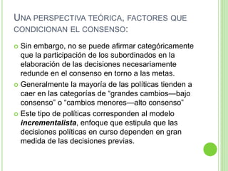 UNA PERSPECTIVA TEÓRICA, FACTORES QUE 
CONDICIONAN EL CONSENSO: 
 Sin embargo, no se puede afirmar categóricamente 
que la participación de los subordinados en la 
elaboración de las decisiones necesariamente 
redunde en el consenso en torno a las metas. 
 Generalmente la mayoría de las políticas tienden a 
caer en las categorías de “grandes cambios—bajo 
consenso” o “cambios menores—alto consenso” 
 Este tipo de políticas corresponden al modelo 
incrementalista, enfoque que estipula que las 
decisiones políticas en curso dependen en gran 
medida de las decisiones previas. 
 