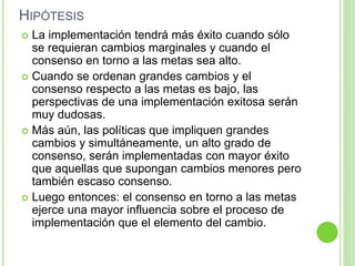 HIPÓTESIS 
 La implementación tendrá más éxito cuando sólo 
se requieran cambios marginales y cuando el 
consenso en torno a las metas sea alto. 
 Cuando se ordenan grandes cambios y el 
consenso respecto a las metas es bajo, las 
perspectivas de una implementación exitosa serán 
muy dudosas. 
 Más aún, las políticas que impliquen grandes 
cambios y simultáneamente, un alto grado de 
consenso, serán implementadas con mayor éxito 
que aquellas que supongan cambios menores pero 
también escaso consenso. 
 Luego entonces: el consenso en torno a las metas 
ejerce una mayor influencia sobre el proceso de 
implementación que el elemento del cambio. 
 