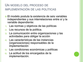 UN MODELO DEL PROCESO DE 
IMPLEMENTACIÓN DE LAS POLÍTICAS 
 El modelo postula la existencia de seis variables 
independientes y sus interrelaciones entre sí y la 
variable dependiente: 
1) Las normas y objetivos de las políticas 
2) Los recursos de la política. 
3) La comunicación entre organizaciones y las 
actividades para obligar la acción 
4) Las características de las instancias 
(organizaciones) responsables de la 
implementación 
5) Las condiciones económicas y políticas 
6) La actitud de los encargados de la 
implementación. 
 