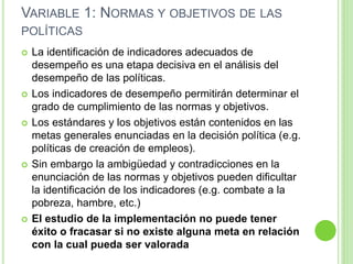 VARIABLE 1: NORMAS Y OBJETIVOS DE LAS 
POLÍTICAS 
 La identificación de indicadores adecuados de 
desempeño es una etapa decisiva en el análisis del 
desempeño de las políticas. 
 Los indicadores de desempeño permitirán determinar el 
grado de cumplimiento de las normas y objetivos. 
 Los estándares y los objetivos están contenidos en las 
metas generales enunciadas en la decisión política (e.g. 
políticas de creación de empleos). 
 Sin embargo la ambigüedad y contradicciones en la 
enunciación de las normas y objetivos pueden dificultar 
la identificación de los indicadores (e.g. combate a la 
pobreza, hambre, etc.) 
 El estudio de la implementación no puede tener 
éxito o fracasar si no existe alguna meta en relación 
con la cual pueda ser valorada 
 