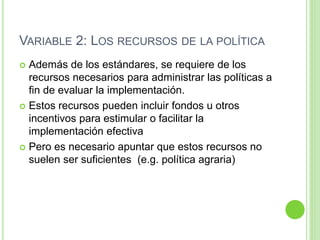 VARIABLE 2: LOS RECURSOS DE LA POLÍTICA 
 Además de los estándares, se requiere de los 
recursos necesarios para administrar las políticas a 
fin de evaluar la implementación. 
 Estos recursos pueden incluir fondos u otros 
incentivos para estimular o facilitar la 
implementación efectiva 
 Pero es necesario apuntar que estos recursos no 
suelen ser suficientes (e.g. política agraria) 
 