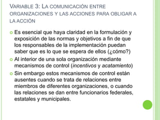 VARIABLE 3: LA COMUNICACIÓN ENTRE 
ORGANIZACIONES Y LAS ACCIONES PARA OBLIGAR A 
LA ACCIÓN 
 Es esencial que haya claridad en la formulación y 
exposición de las normas y objetivos a fin de que 
los responsables de la implementación puedan 
saber que es lo que se espera de ellos (¿cómo?) 
 Al interior de una sola organización mediante 
mecanismos de control (incentivos y acatamiento) 
 Sin embargo estos mecanismos de control están 
ausentes cuando se trata de relaciones entre 
miembros de diferentes organizaciones, o cuando 
las relaciones se dan entre funcionarios federales, 
estatales y municipales. 
 