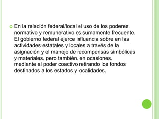  En la relación federal/local el uso de los poderes 
normativo y remunerativo es sumamente frecuente. 
El gobierno federal ejerce influencia sobre en las 
actividades estatales y locales a través de la 
asignación y el manejo de recompensas simbólicas 
y materiales, pero también, en ocasiones, 
mediante el poder coactivo retirando los fondos 
destinados a los estados y localidades. 
 