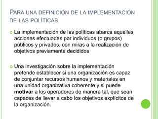 PARA UNA DEFINICIÓN DE LA IMPLEMENTACIÓN 
DE LAS POLÍTICAS 
 La implementación de las políticas abarca aquellas 
acciones efectuadas por individuos (o grupos) 
públicos y privados, con miras a la realización de 
objetivos previamente decididos 
 Una investigación sobre la implementación 
pretende establecer si una organización es capaz 
de conjuntar recursos humanos y materiales en 
una unidad organizativa coherente y si puede 
motivar a los operadores de manera tal, que sean 
capaces de llevar a cabo los objetivos explícitos de 
la organización. 
 