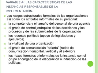 VARIABLE 4: LAS CARACTERÍSTICAS DE LAS 
INSTANCIAS RESPONSABLES DE LA 
IMPLEMENTACIÓN. 
 Los rasgos estructurales formales de las organizaciones 
así como los atributos informales de su personal: 
a) la competencia y el tamaño del personal de una agencia 
b) el grado de control jerárquico de las decisiones y los 
procesos y de las subunidades de la organización 
c) los recursos políticos (apoyo de legisladores y 
ejecutivos) 
d) la vitalidad de una organización 
e) el grado de comunicación “abierta” (redes de 
comunicación horizontal, vertical y al exterior) 
f) los nexos formales e informales de la instancia con el 
grupo encargado de la elaboración o inducción de las 
políticas. 
 
