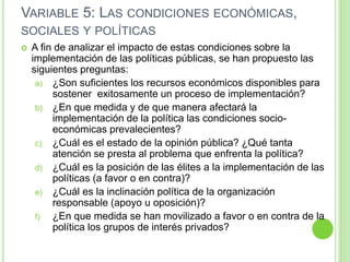 VARIABLE 5: LAS CONDICIONES ECONÓMICAS, 
SOCIALES Y POLÍTICAS 
 A fin de analizar el impacto de estas condiciones sobre la 
implementación de las políticas públicas, se han propuesto las 
siguientes preguntas: 
a) ¿Son suficientes los recursos económicos disponibles para 
sostener exitosamente un proceso de implementación? 
b) ¿En que medida y de que manera afectará la 
implementación de la política las condiciones socio-económicas 
prevalecientes? 
c) ¿Cuál es el estado de la opinión pública? ¿Qué tanta 
atención se presta al problema que enfrenta la política? 
d) ¿Cuál es la posición de las élites a la implementación de las 
políticas (a favor o en contra)? 
e) ¿Cuál es la inclinación política de la organización 
responsable (apoyo u oposición)? 
f) ¿En que medida se han movilizado a favor o en contra de la 
política los grupos de interés privados? 
 