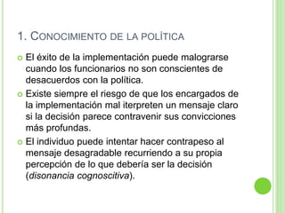 1. CONOCIMIENTO DE LA POLÍTICA 
 El éxito de la implementación puede malograrse 
cuando los funcionarios no son conscientes de 
desacuerdos con la política. 
 Existe siempre el riesgo de que los encargados de 
la implementación mal iterpreten un mensaje claro 
si la decisión parece contravenir sus convicciones 
más profundas. 
 El individuo puede intentar hacer contrapeso al 
mensaje desagradable recurriendo a su propia 
percepción de lo que debería ser la decisión 
(disonancia cognoscitiva). 
 