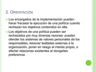 2. ORIENTACIÓN 
 Los encargados de la implementación pueden 
hacer fracasar la ejecución de una política cuando 
rechazan los objetivos contenidos en ella. 
 Los objetivos de una política pueden ser 
rechazados por muy diversas razones: pueden 
ofender los sistemas de valores personales de los 
responsables, lesionar lealtades externas a la 
organización, poner en riesgo el interés propio, o 
afectar relaciones existentes al otorgarles 
preferencia. 
 