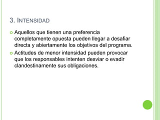 3. INTENSIDAD 
 Aquellos que tienen una preferencia 
completamente opuesta pueden llegar a desafiar 
directa y abiertamente los objetivos del programa. 
 Actitudes de menor intensidad pueden provocar 
que los responsables intenten desviar o evadir 
clandestinamente sus obligaciones. 
