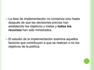  La fase de implementación no comienza sino hasta 
después de que las decisiones previas han 
establecido los objetivos y metas y todos los 
recursos han sido ministrados. 
 El estudio de la implementación examina aquellos 
factores que contribuyen a que se realicen o no los 
objetivos de la política. 
 