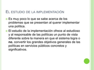 EL ESTUDIO DE LA IMPLEMENTACIÓN 
 Es muy poco lo que se sabe acerca de los 
problemas que se presentan al querer implementar 
una política. 
 El estudio de la implementación ofrece al estudioso 
y al responsable de las políticas un punto de vista 
diferente sobre la manera en que el sistema logra o 
no, convertir los grandes objetivos generales de las 
políticas en servicios públicos concretos y 
significativos. 
 