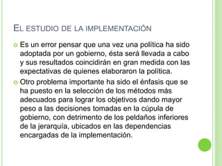 EL ESTUDIO DE LA IMPLEMENTACIÓN 
 Es un error pensar que una vez una política ha sido 
adoptada por un gobierno, ésta será llevada a cabo 
y sus resultados coincidirán en gran medida con las 
expectativas de quienes elaboraron la política. 
 Otro problema importante ha sido el énfasis que se 
ha puesto en la selección de los métodos más 
adecuados para lograr los objetivos dando mayor 
peso a las decisiones tomadas en la cúpula de 
gobierno, con detrimento de los peldaños inferiores 
de la jerarquía, ubicados en las dependencias 
encargadas de la implementación. 
 