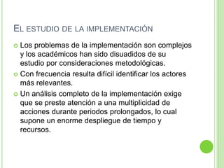 EL ESTUDIO DE LA IMPLEMENTACIÓN 
 Los problemas de la implementación son complejos 
y los académicos han sido disuadidos de su 
estudio por consideraciones metodológicas. 
 Con frecuencia resulta difícil identificar los actores 
más relevantes. 
 Un análisis completo de la implementación exige 
que se preste atención a una multiplicidad de 
acciones durante periodos prolongados, lo cual 
supone un enorme despliegue de tiempo y 
recursos. 
 
