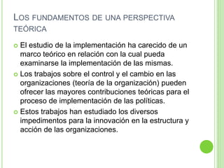 LOS FUNDAMENTOS DE UNA PERSPECTIVA 
TEÓRICA 
 El estudio de la implementación ha carecido de un 
marco teórico en relación con la cual pueda 
examinarse la implementación de las mismas. 
 Los trabajos sobre el control y el cambio en las 
organizaciones (teoría de la organización) pueden 
ofrecer las mayores contribuciones teóricas para el 
proceso de implementación de las políticas. 
 Estos trabajos han estudiado los diversos 
impedimentos para la innovación en la estructura y 
acción de las organizaciones. 
 