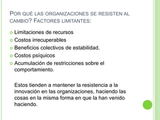POR QUÉ LAS ORGANIZACIONES SE RESISTEN AL 
CAMBIO? FACTORES LIMITANTES: 
 Limitaciones de recursos 
 Costos irrecuperables 
 Beneficios colectivos de estabilidad. 
 Costos psíquicos 
 Acumulación de restricciones sobre el 
comportamiento. 
Estos tienden a mantener la resistencia a la 
innovación en las organizaciones, haciendo las 
cosas en la misma forma en que la han venido 
haciendo. 
 