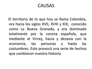 CAUSAS   El territorio de lo que hoy se llama Colombia, era hacia los siglos XVII, XVIII y XIX,  conocido como La Nueva Granada, y era dominado totalmente por la corona española, que mediante el Virrey, hacia y desasía con la economía, las personas y hasta las costumbres. Esto provocó una serie de hechos que cambiaron nuestra historia.