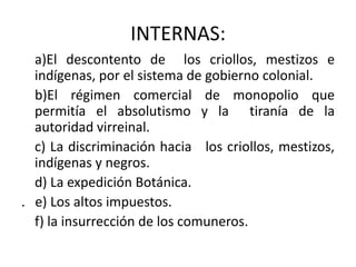 INTERNAS:a)El descontento de  los criollos, mestizos e indígenas, por el sistema de gobierno colonial.   b)El régimen comercial de monopolio que permitía el absolutismo y la  tiranía de la autoridad virreinal.   c) La discriminación hacia   los criollos, mestizos, indígenas y negros.    d) La expedición Botánica..   e) Los altos impuestos.   f) la insurrección de los comuneros.