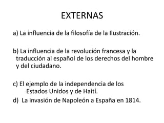 EXTERNAS  a) La influencia de la filosofía de la Ilustración. b) La influencia de la revolución francesa y la traducción al español de los derechos del hombre y del ciudadano.  c) El ejemplo de la independencia de los                    	Estados Unidos y de Haití. d)  La invasión de Napoleón a España en 1814.