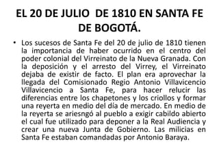 EL 20 DE JULIO  DE 1810 EN SANTA FE DE BOGOTÁ.Los sucesos de Santa Fe del 20 de julio de 1810 tienen la importancia de haber ocurrido en el centro del poder colonial del Virreinato de la Nueva Granada. Con la deposición y el arresto del Virrey, el Virreinato dejaba de existir de facto. El plan era aprovechar la llegada del Comisionado Regio Antonio Villavicencio Villavicencio a Santa Fe, para hacer relucir las diferencias entre los chapetones y los criollos y formar una reyerta en medio del día de mercado. En medio de la reyerta se ariesngó al pueblo a exigir cabildo abierto el cual fue utilizado para deponer a la Real Audiencia y crear una nueva Junta de Gobierno. Las milicias en Santa Fe estaban comandadas por Antonio Baraya.