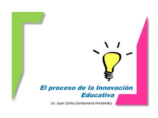 El proceso de la Innovación
            Educativa
   Lic. Juan Carlos Santamaría Fernández
 