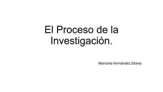 El Proceso de la
Investigación.
Mariano Fernández Silano

 