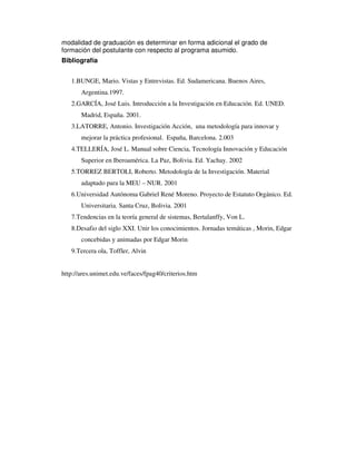 modalidad de graduación es determinar en forma adicional el grado de 
formación del postulante con respecto al programa asumido. 
Bibliografía 
1.BUNGE, Mario. Vistas y Entrevistas. Ed. Sudamericana. Buenos Aires, 
Argentina.1997. 
2.GARCÍA, José Luis. Introducción a la Investigación en Educación. Ed. UNED. 
Madrid, España. 2001. 
3.LATORRE, Antonio. Investigación Acción, una metodología para innovar y 
mejorar la práctica profesional. España, Barcelona. 2.003 
4.TELLERÍA, José L. Manual sobre Ciencia, Tecnología Innovación y Educación 
Superior en Iberoamérica. La Paz, Bolivia. Ed. Yachay. 2002 
5.TORREZ BERTOLI, Roberto. Metodología de la Investigación. Material 
adaptado para la MEU – NUR. 2001 
6.Universidad Autónoma Gabriel René Moreno. Proyecto de Estatuto Orgánico. Ed. 
Universitaria. Santa Cruz, Bolivia. 2001 
7.Tendencias en la teoría general de sistemas, Bertalanffy, Von L. 
8.Desafio del siglo XXI. Unir los conocimientos. Jornadas temáticas , Morin, Edgar 
concebidas y animadas por Edgar Morin 
9.Tercera ola, Toffler, Alvin 
http://ares.unimet.edu.ve/faces/fpag40/criterios.htm 
