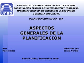 ASPECTOS GENERALES DE LA PLANIFICACIÓN UNIVERSIDAD NACIONAL EXPERIMENTAL DE GUAYANA COORDINACIÓN GENERAL DE INVESTIGACIÓN Y POSTGRADO MAESTRÍA: GERENCIA EN CIENCIAS DE LA EDUCACIÓN  GERENCIA EDUCATIVA PLANIFICACIÓN EDUCATIVA Puerto Ordaz, Noviembre 2009 Elaborado por: Yanira Varelis Prof Marco Nieto 