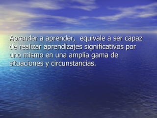 Aprender a aprender,  equivale a ser capaz de realizar aprendizajes significativos por uno mismo en una amplia gama de situaciones y circunstancias.  