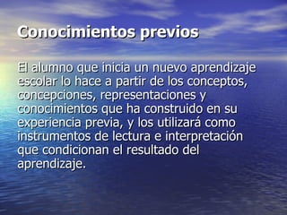 El alumno que inicia un nuevo aprendizaje escolar lo hace a partir de los conceptos, concepciones, representaciones y conocimientos que ha construido en su experiencia previa, y los utilizará como instrumentos de lectura e interpretación que condicionan el resultado del aprendizaje.  Conocimientos previos 