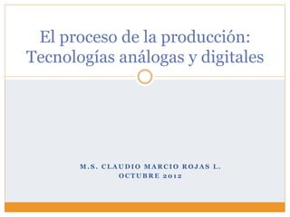 El proceso de la producción:
Tecnologías análogas y digitales




       M.S. CLAUDIO MARCIO ROJAS L.
               OCTUBRE 2012
 