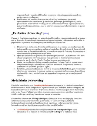 3

responsabilidad y cuidado del Coachee, no siempre están salvaguardadas cuando no
existen marcos regulatorios.
Posiblemente por una falta de regulación oficial, hay mucha gente que se está
aprovechando como oportunistas, y consultores, psicologos, psicoterapeutas y otros
profesionales ahora ofrecen coaching sin una formación especifica, algo muy necesario,
pues el coaching es diferente a todo lo anterior, aunque pueda haber momentos en que se
confundan.

¿Es efectivo el Coaching? [editar]
Cuando el Coaching es practicado por un profesional formado y experimentado acorde al área en
que se desarrolla, la metodología ha demostrado buenos resultados y básicamente a ello debe su
popularidad. Algunas de las claves para que Coaching sea efectivo son:
Elegir un buen profesional. Como las certificaciones en la materia son muchas veces de
dudosa validez, es recomendable analizar el currículum del profesional de forma integral,
considerando su formación académica en otras áreas aparte de Coaching, la concordancia
entre sus estudios y la experiencia que posee.
Optar por una entrevista gratuita como primera aproximación. Un profesional serio debe
ofrecer una primera entrevista gratuita para aproximar al cliente a la metodología y
comprobar que la relación Coach- Coachee funcione apropiadamente.
Contar con un plan de trabajo y metodologías claras. Un buen Coach le proporcionará
una guía metodológica y le explicará el proceso a atravesar. Asegúrese de establecer
claramente los resultados que desea lograr.
Por último, una cualidad necesaria en todo el proceso es la flexibilidad, para reconsiderar
objetivos, ver claramente el punto de partida, ser consciente de los recursos disponibles y
no disponibles, para cambiar lo que sea necesario al comprobar que nos alejamos del
objetivo..

Modalidades del coaching
Una de las modalidades es el Coaching Sistémico que promueve en el cliente el desarrollo del
talento individual, de sus competencias organizacionales y de ambientes de alto desempeño. Se
hace enfasis a través de un enfoque de procesos, abriendo posibilidades para hacer distinciones
entre lo que "mueve” a la persona: ideas, creencias, valores, prejuicios; identifica los entornos
sociales en los que participa y los roles con los que se comunica.
Encontramos también el Coaching Ontológico, centrado en el uso del lenguaje y cómo éste
determina nuestros comportamientos y emociones. El Coach ontológico, trabajará
fundamentalmente centrado en la elaboración de significado verbal y mental del cliente,
buscando que dichos significados apoyen los objetivos del Coachee.
Autocoaching® es una metodología basada en el Coaching Ontológico y que
apoyándose en la creación de opciones con el Coaching de la Variedad busca

 