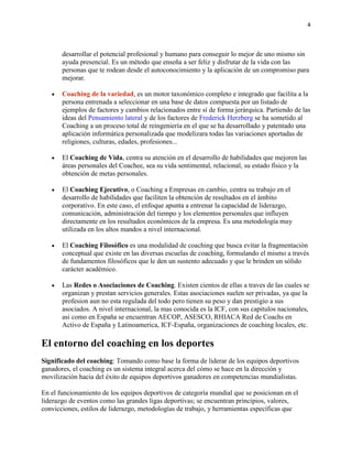 4

desarrollar el potencial profesional y humano para conseguir lo mejor de uno mismo sin
ayuda presencial. Es un método que enseña a ser feliz y disfrutar de la vida con las
personas que te rodean desde el autoconocimiento y la aplicación de un compromiso para
mejorar.
Coaching de la variedad, es un motor taxonómico completo e integrado que facilita a la
persona entrenada a seleccionar en una base de datos compuesta por un listado de
ejemplos de factores y cambios relacionados entre sí de forma jerárquica. Partiendo de las
ideas del Pensamiento lateral y de los factores de Frederick Herzberg se ha sometido al
Coaching a un proceso total de reingeniería en el que se ha desarrollado y patentado una
aplicación informática personalizada que modelizara todas las variaciones aportadas de
religiones, culturas, edades, profesiones...
El Coaching de Vida, centra su atención en el desarrollo de habilidades que mejoren las
áreas personales del Coachee, sea su vida sentimental, relacional, su estado físico y la
obtención de metas personales.
El Coaching Ejecutivo, o Coaching a Empresas en cambio, centra su trabajo en el
desarrollo de habilidades que faciliten la obtención de resultados en el ámbito
corporativo. En este caso, el enfoque apunta a entrenar la capacidad de liderazgo,
comunicación, administración del tiempo y los elementos personales que influyen
directamente en los resultados económicos de la empresa. Es una metodología muy
utilizada en los altos mandos a nivel internacional.
El Coaching Filosófico es una modalidad de coaching que busca evitar la fragmentación
conceptual que existe en las diversas escuelas de coaching, formulando el mismo a través
de fundamentos filosóficos que le den un sustento adecuado y que le brinden un sólido
carácter académico.
Las Redes o Asociaciones de Coaching. Existen cientos de ellas a traves de las cuales se
organizan y prestan servicios generales. Estas asociaciones suelen ser privadas, ya que la
profesion aun no esta regulada del todo pero tienen su peso y dan prestigio a sus
asociados. A nivel internacional, la mas conocida es la ICF, con sus capitulos nacionales,
asi como en España se encuentran AECOP, ASESCO, RHIACA Red de Coachs en
Activo de España y Latinoamerica, ICF-España, organizaciones de coaching locales, etc.

El entorno del coaching en los deportes
Significado del coaching: Tomando como base la forma de liderar de los equipos deportivos
ganadores, el coaching es un sistema integral acerca del cómo se hace en la dirección y
movilización hacia del éxito de equipos deportivos ganadores en competencias mundialistas.
En el funcionamiento de los equipos deportivos de categoría mundial que se posicionan en el
liderazgo de eventos como las grandes ligas deportivas; se encuentran principios, valores,
convicciones, estilos de liderazgo, metodologías de trabajo, y herramientas específicas que

 