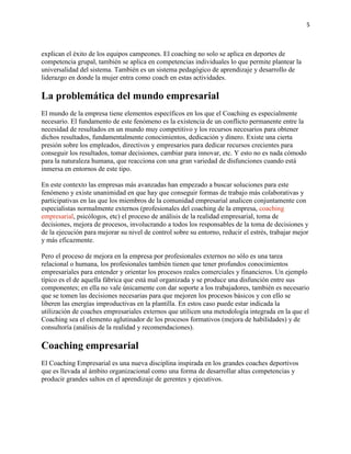 5

explican el éxito de los equipos campeones. El coaching no solo se aplica en deportes de
competencia grupal, también se aplica en competencias individuales lo que permite plantear la
universalidad del sistema. También es un sistema pedagógico de aprendizaje y desarrollo de
liderazgo en donde la mujer entra como coach en estas actividades.

La problemática del mundo empresarial
El mundo de la empresa tiene elementos específicos en los que el Coaching es especialmente
necesario. El fundamento de este fenómeno es la existencia de un conflicto permanente entre la
necesidad de resultados en un mundo muy competitivo y los recursos necesarios para obtener
dichos resultados, fundamentalmente conocimientos, dedicación y dinero. Existe una cierta
presión sobre los empleados, directivos y empresarios para dedicar recursos crecientes para
conseguir los resultados, tomar decisiones, cambiar para innovar, etc. Y esto no es nada cómodo
para la naturaleza humana, que reacciona con una gran variedad de disfunciones cuando está
inmersa en entornos de este tipo.
En este contexto las empresas más avanzadas han empezado a buscar soluciones para este
fenómeno y existe unanimidad en que hay que conseguir formas de trabajo más colaborativas y
participativas en las que los miembros de la comunidad empresarial analicen conjuntamente con
especialistas normalmente externos (profesionales del coaching de la empresa, coaching
empresarial, psicólogos, etc) el proceso de análisis de la realidad empresarial, toma de
decisiones, mejora de procesos, involucrando a todos los responsables de la toma de decisiones y
de la ejecución para mejorar su nivel de control sobre su entorno, reducir el estrés, trabajar mejor
y más eficazmente.
Pero el proceso de mejora en la empresa por profesionales externos no sólo es una tarea
relacional o humana, los profesionales también tienen que tener profundos conocimientos
empresariales para entender y orientar los procesos reales comerciales y financieros. Un ejemplo
típico es el de aquella fábrica que está mal organizada y se produce una disfunción entre sus
componentes; en ella no vale únicamente con dar soporte a los trabajadores, también es necesario
que se tomen las decisiones necesarias para que mejoren los procesos básicos y con ello se
liberen las energías improductivas en la plantilla. En estos caso puede estar indicada la
utilización de coaches empresariales externos que utilicen una metodología integrada en la que el
Coaching sea el elemento aglutinador de los procesos formativos (mejora de habilidades) y de
consultoría (análisis de la realidad y recomendaciones).

Coaching empresarial
El Coaching Empresarial es una nueva disciplina inspirada en los grandes coaches deportivos
que es llevada al ámbito organizacional como una forma de desarrollar altas competencias y
producir grandes saltos en el aprendizaje de gerentes y ejecutivos.

 