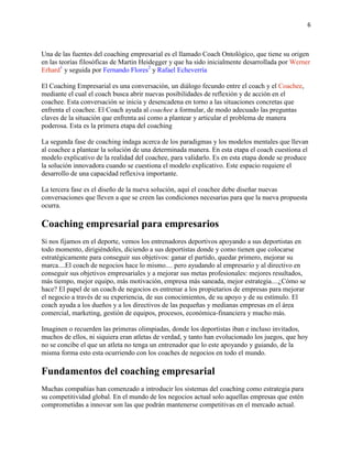 6

Una de las fuentes del coaching empresarial es el llamado Coach Ontológico, que tiene su origen
en las teorías filosóficas de Martin Heidegger y que ha sido inicialmente desarrollada por Werner
Erhard1 y seguida por Fernando Flores2 y Rafael Echeverría
El Coaching Empresarial es una conversación, un diálogo fecundo entre el coach y el Coachee,
mediante el cual el coach busca abrir nuevas posibilidades de reflexión y de acción en el
coachee. Esta conversación se inicia y desencadena en torno a las situaciones concretas que
enfrenta el coachee. El Coach ayuda al coachee a formular, de modo adecuado las preguntas
claves de la situación que enfrenta así como a plantear y articular el problema de manera
poderosa. Esta es la primera etapa del coaching
La segunda fase de coaching indaga acerca de los paradigmas y los modelos mentales que llevan
al coachee a plantear la solución de una determinada manera. En esta etapa el coach cuestiona el
modelo explicativo de la realidad del coachee, para validarlo. Es en esta etapa donde se produce
la solución innovadora cuando se cuestiona el modelo explicativo. Este espacio requiere el
desarrollo de una capacidad reflexiva importante.
La tercera fase es el diseño de la nueva solución, aquí el coachee debe diseñar nuevas
conversaciones que lleven a que se creen las condiciones necesarias para que la nueva propuesta
ocurra.

Coaching empresarial para empresarios
Si nos fijamos en el deporte, vemos los entrenadores deportivos apoyando a sus deportistas en
todo momento, dirigiéndoles, diciendo a sus deportistas donde y como tienen que colocarse
estratégicamente para conseguir sus objetivos: ganar el partido, quedar primero, mejorar su
marca....El coach de negocios hace lo mismo.... pero ayudando al empresario y al directivo en
conseguir sus objetivos empresariales y a mejorar sus metas profesionales: mejores resultados,
más tiempo, mejor equipo, más motivación, empresa más saneada, mejor estrategia....¿Cómo se
hace? El papel de un coach de negocios es entrenar a los propietarios de empresas para mejorar
el negocio a través de su experiencia, de sus conocimientos, de su apoyo y de su estímulo. El
coach ayuda a los dueños y a los directivos de las pequeñas y medianas empresas en el área
comercial, marketing, gestión de equipos, procesos, económica-financiera y mucho más.
Imaginen o recuerden las primeras olimpiadas, donde los deportistas iban e incluso invitados,
muchos de ellos, ni siquiera eran atletas de verdad, y tanto han evolucionado los juegos, que hoy
no se concibe el que un atleta no tenga un entrenador que lo este apoyando y guiando, de la
misma forma esto esta ocurriendo con los coaches de negocios en todo el mundo.

Fundamentos del coaching empresarial
Muchas compañías han comenzado a introducir los sistemas del coaching como estrategia para
su competitividad global. En el mundo de los negocios actual solo aquellas empresas que estén
comprometidas a innovar son las que podrán mantenerse competitivas en el mercado actual.

 