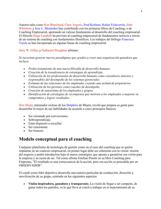 7

Autores tales como Ken Blanchard, Chris Argyris, Fred Kofman, Rafael Echeverría, John
Whitmore y Jose L. Menéndez han contribuido con los primeros libros de Coaching, o de
Coaching Empresarial, aportando un valioso fundamento al desarrollo del coaching empresarial.
El filósofo Hugo Landolfi ha provisto al coaching empresarial de fundamentos teóricos a través
de un sistema de coaching con fundamentos filosóficos. Los trabajos del biólogo Francisco
Varela se han incorporado en algunas líneas de coaching empresarial.
Jerry W. Gilley y Nathaniel Boughtan afirman:
Se necesitan generar nuevos paradigmas que ayuden a crear una organización ganadora que
incluya:
Perfeccionamiento de una nueva filosofía de desarrollo humano.
Creación de la transferencia de estrategias de aprendizaje.
Utilización de los profesionales de desarrollo humano como consultores internos y
responsables del desempeño de los sistemas gerenciales.
Estímulo de las relaciones de los empleados creando una actitud de propietarios
Utilización de los gerentes como coaches de desempeño.
Creación de autoestima de los empleados y grupos.
Identificación de estrategias de recompensa que motiven a los empleados a mejorar su
compromiso y lograr resultados.
Don Shula; entrenador exitoso de los Dolphins de Miami, reveló que prepara su gente para
desarrollar lo mejor de sus habilidades de acuerdo a cinco principios básicos:
Ser orientado por convicciones.
Sobreaprendizaje.
Estar dispuesto a escuchar.
Ser consistente.
Ser honesto.

Modelo conceptual para el coaching
Cualquier plataforma de tecnología de gestión como en el caso del coaching que se quiera
implantar en un contexto empresarial, en primer lugar debe ser coherente con la visión- misión
del negocio y podrá introducirse bajo el marco estratégico que apunta a garantizar esa visión para
la empresa y su razón de ser. Tal como afirma Esteban Pinotti en su libro Coaching para
Empresas, "El resultado es una consecuencia de la acción, pero esa acción es precedida por un
OBSERVADOR".
El coach como líder deportivo desarrolla una manera particular de conducción, dirección y
movilización de su grupo, centrado en los siguientes aspectos:
Visión inspiradora, ganadora y transparente. La visión de llegar a ser campeón, de
ganar todos los partidos, es lo que lleva al coach a trabajar en el mejoramiento de su

 