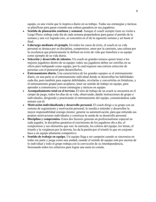 8

equipo, es una visión que le inspira a diario en su trabajo. Todas sus estrategias y tácticas
se planifican para ganar creando una cultura ganadora en sus jugadores.
Sentido de planeación continua y semanal. Aunque el coach siempre tiene su visión a
Largo Plazo; trabaja cada día de cada semana preparándose para ganar el partido de la
semana y una vez logrado esto, se concentra en el de la siguiente semana y así hasta el
final.
Liderazgo mediante el ejemplo. En todos los casos de éxito, el coach en su vida
personal se destaca por su disciplina, compromiso, amor por la camiseta, una cultura por
la excelencia que prácticamente le definen un éxito de vida que transfiere a su equipo
como ejemplo de su vida diaria.
Selección y desarrollo de talentos. Un coach en grandes torneos quiere tener a los
mejores jugadores dentro de su equipo; todos sus jugadores deben ser estrellas en su
oficio pero trabajando como equipo, por lo cual requiere una estricta selección de
personas con el potencial para desarrollarlos.
Entrenamiento diario. Una característica de los grandes equipos es el entrenamiento
diario, en una parte es el entrenamiento individual donde se desarrollan las habilidades
cada día, pero también para superar debilidades, nivelarlas y convertirlas en fortalezas, y
el entrenamiento grupal para acoplarse, tener un sentido de trabajo en equipo, para
aprender a comunicarse y trazar estrategias y tácticas en equipo.
Acompañamiento total en el terreno. El sitio de trabajo de un coach se encuentra en el
campo de juego, todos los días de su vida, observando, dando instrucciones de grupo o
individuales, dirigiendo y practicando el entrenamiento del equipo, comunicándose cada
minuto con él.
Motivación individualizada y desarrollo personal. El coach dirige a su grupo con un
sistema de seguimiento y motivación personal; le enseña a entender y desarrollar la
mayor responsabilidad consigo mismo: generar su automotivación, para que entienda sus
propias motivaciones individuales y construya la senda de su desarrollo personal.
Disciplina y compromiso. Estos dos factores generan un profesionalismo especial en
cada jugador, la disciplina garantiza el crecimiento de los jugadores día a día, el
compromiso y sus elementos que son: la camiseta, los colores del equipo, los lemas, el
triunfo y la vergüenza por la derrota, les da la pasión por el triunfo lo que en conjunto
hace a un equipo altamente competitivo.
Sentido de trabajo en equipo. Un equipo llega a ser campeón cuando se sincroniza en
todas sus parte y juega como una unidad, cuando el sentido de equipo está por encima de
lo individual y todo el grupo trabaja con la convicción de su interdependencia,
fusionando todos los esfuerzos para lograr una meta en común.

 