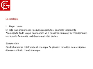 Proceso del conflicto
La escalada

• Etapa cuarta
En esta fase predominan los juicios absolutos. Conflicto totalmente
*polarizado. Todo lo que nos seamos yo o nosotros es malo y necesariamente
rechazable. Se amplía la distancia entre las partes.

Etapa quinta
-Se deshumaniza totalmente al enemigo. Se pierden todo tipo de escrúpulos
éticos en el trato con el enemigo.
 