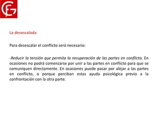 Proceso del conflicto
La desescalada

Para desescalar el conflicto será necesario:

-Reducir la tensión que permita la recuperación de las partes en conflicto. En
ocasiones no podrá comenzarse por unir a las partes en conflicto para que se
comuniquen directamente. En ocasiones puede pasar por alejar a las partes
en conflicto, o porque perciban estas ayuda psicológica previo a la
confrontación con la otra parte.
 