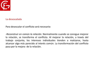 Proceso del conflicto
La desescalada

Para desescalar el conflicto será necesario:

-Reconstruir en común la relación. Normalmente cuando se consigue mejorar
la relación, se transforma el conflicto. Al mejorar la relación, a través del
trabajo conjunto, los intereses individuales tienden a matizarse, hasta
alcanzar algo más parecido al interés común. La transformación del conflicto
pasa por la mejora de la relación.
 