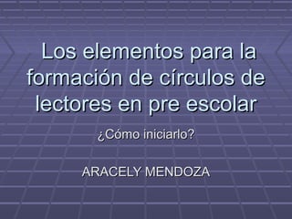 Los elementos para laLos elementos para la
formación de círculos deformación de círculos de
lectores en pre escolarlectores en pre escolar
¿Cómo iniciarlo?¿Cómo iniciarlo?
ARACELY MENDOZAARACELY MENDOZA
 